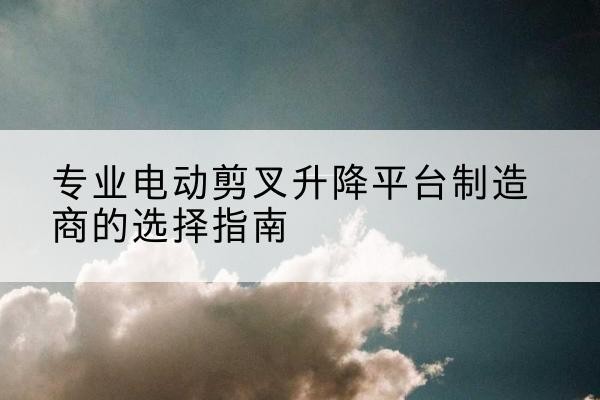 青神电动剪叉升降平台厂家-专业电动剪叉升降平台制造商的选择指南