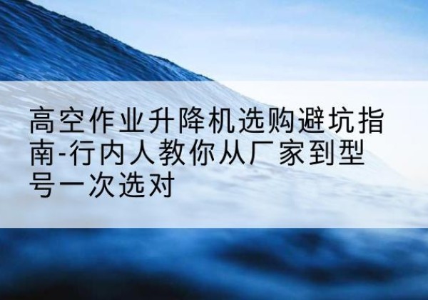 青神升降平台厂家-高空作业升降机选购避坑指南-行内人教你从厂家到型号一次选对