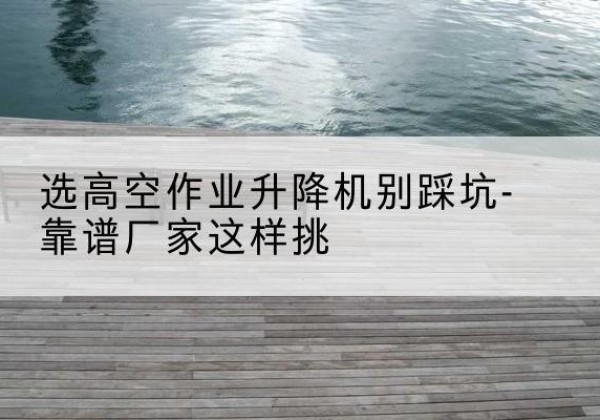 青神剪叉式升降机厂家-选高空作业升降机别踩坑-靠谱厂家这样挑