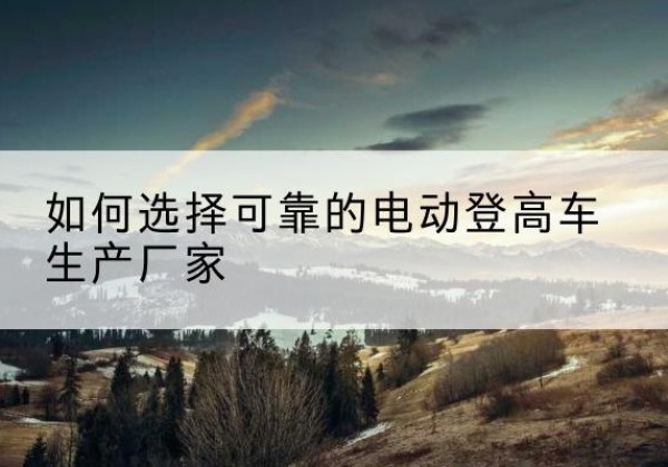 青神电动登高车厂家-如何选择可靠的电动登高车生产厂家