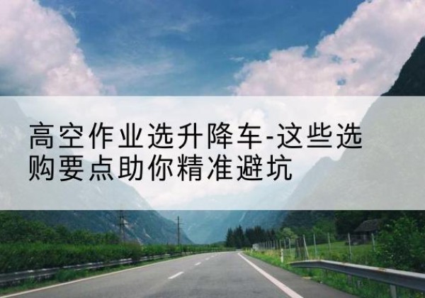 青神升降车厂家-高空作业选升降车-这些选购要点助你*避坑