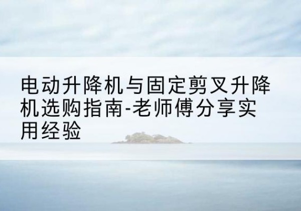 青神电动升降机怎么选-电动升降机与固定剪叉升降机选购指南-老师傅分享实用经验