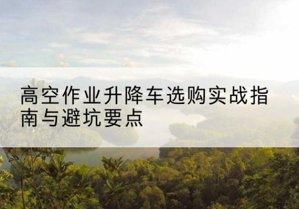 青神升降车怎么选-高空作业升降车选购实战指南与避坑要点