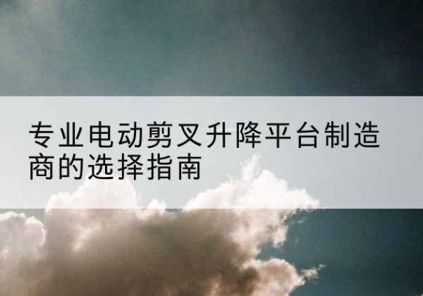 青神电动剪叉升降平台厂家-专业电动剪叉升降平台制造商的选择指南