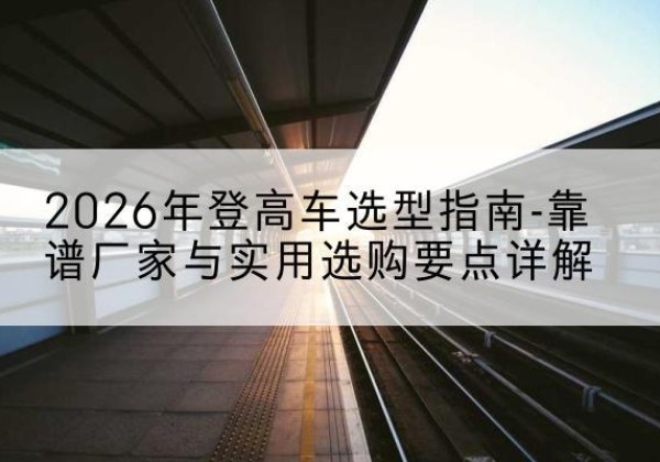 青神登高车厂家推荐-2026年登高车选型指南-靠谱厂家与实用选购要点详解